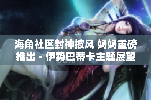海角社區(qū)封神披風(fēng) 媽媽重磅推出 - 伊勢(shì)巴蒂卡主題展望家庭新格局
