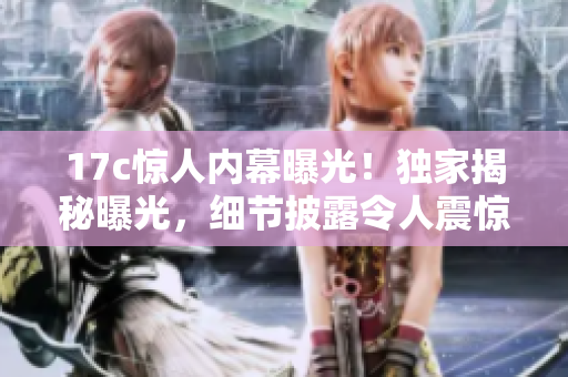 17c驚人內(nèi)幕曝光！獨(dú)家揭秘曝光，細(xì)節(jié)披露令人震驚