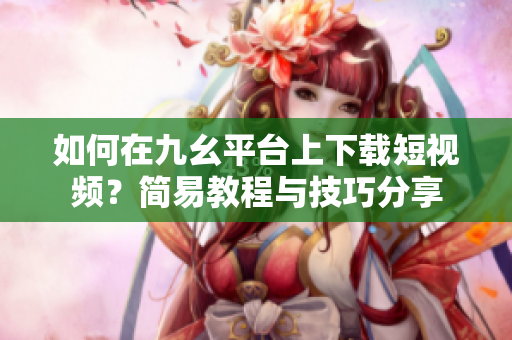 如何在九幺平臺上下載短視頻？簡易教程與技巧分享