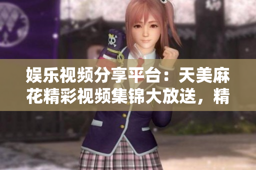 娛樂視頻分享平臺：天美麻花精彩視頻集錦大放送，精彩內容盡在其中