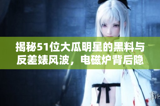 揭秘51位大瓜明星的黑料與反差婊風波，電磁爐背后隱秘真相揭露