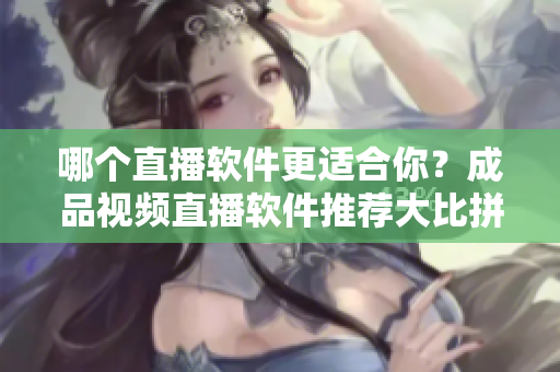 哪個(gè)直播軟件更適合你？成品視頻直播軟件推薦大比拼