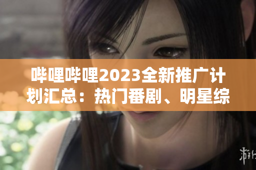 嗶哩嗶哩2023全新推廣計(jì)劃匯總：熱門番劇、明星綜藝、精彩電影等全覆蓋