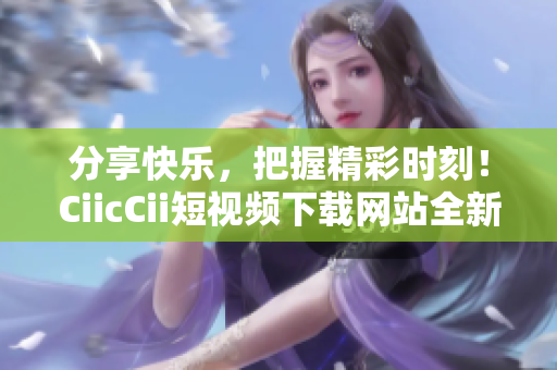 分享快樂，把握精彩時刻！CiicCii短視頻下載網(wǎng)站全新上線，輕松暢享精彩內(nèi)容