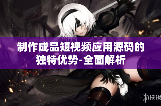 制作成品短視頻應(yīng)用源碼的獨(dú)特優(yōu)勢-全面解析