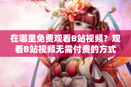在哪里免費(fèi)觀看B站視頻？觀看B站視頻無(wú)需付費(fèi)的方式有幾種？