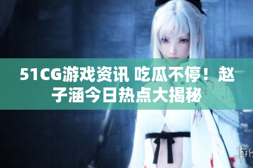 51CG游戲資訊 吃瓜不停！趙子涵今日熱點大揭秘