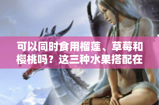 可以同時(shí)食用榴蓮、草莓和櫻桃嗎？這三種水果搭配在一起會(huì)有什么效果？