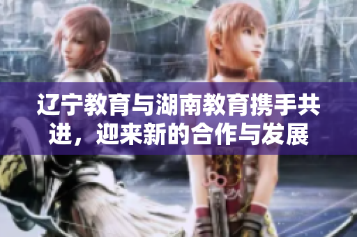 遼寧教育與湖南教育攜手共進，迎來新的合作與發(fā)展