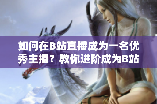 如何在B站直播成為一名優(yōu)秀主播？教你進階成為B站直播主播的必備技巧