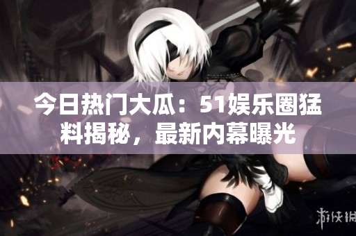 今日熱門大瓜：51娛樂圈猛料揭秘，最新內幕曝光
