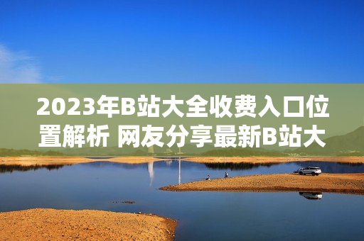2023年B站大全收費(fèi)入口位置解析 網(wǎng)友分享最新B站大全收費(fèi)2023入口找到啦!