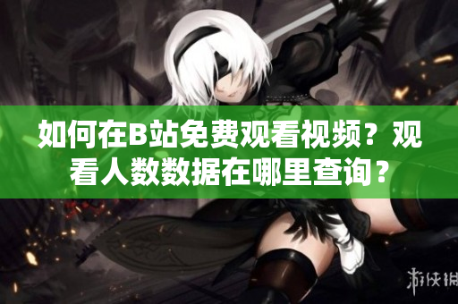 如何在B站免費(fèi)觀看視頻？觀看人數(shù)數(shù)據(jù)在哪里查詢？