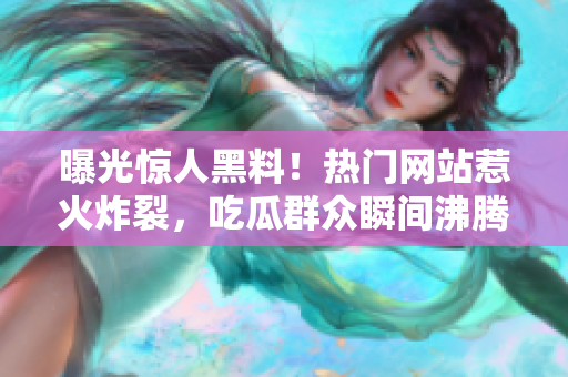 曝光驚人黑料！熱門網(wǎng)站惹火炸裂，吃瓜群眾瞬間沸騰