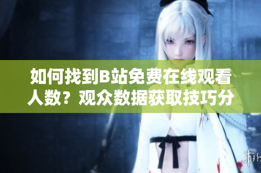 如何找到B站免費在線觀看人數(shù)？觀眾數(shù)據(jù)獲取技巧分享