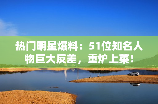 熱門明星爆料：51位知名人物巨大反差，重爐上菜！