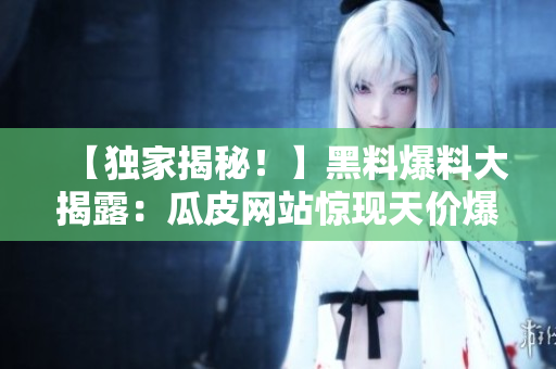 【獨家揭秘！】黑料爆料大揭露：瓜皮網(wǎng)站驚現(xiàn)天價爆料，關(guān)鍵內(nèi)幕披露！