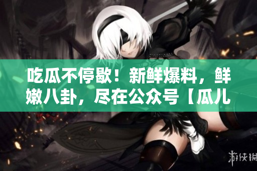 吃瓜不停歇！新鮮爆料，鮮嫩八卦，盡在公眾號【瓜兒爆料】