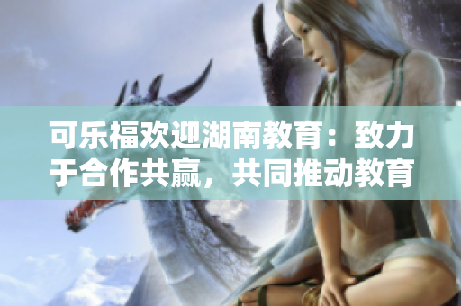 可樂(lè)福歡迎湖南教育：致力于合作共贏，共同推動(dòng)教育發(fā)展