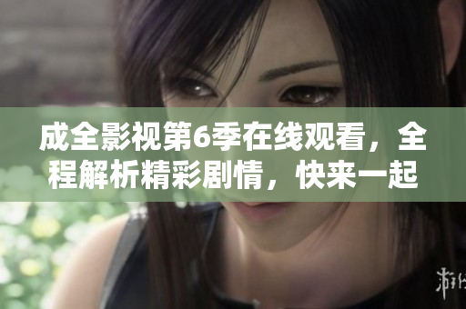 成全影視第6季在線觀看，全程解析精彩劇情，快來一起追劇！