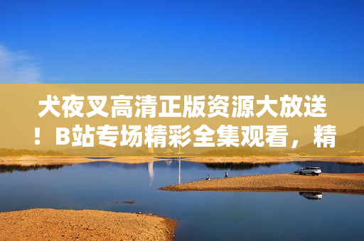 犬夜叉高清正版資源大放送！B站專場精彩全集觀看，精美畫質(zhì)驚艷登場，全方位滿足粉絲追劇需求