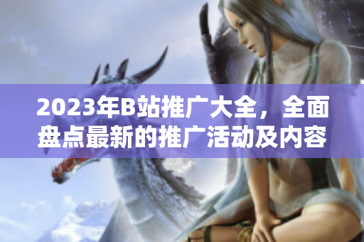 2023年B站推廣大全，全面盤點最新的推廣活動及內容創(chuàng)作機會