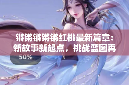 鏘鏘鏘鏘鏘紅桃最新篇章：新故事新起點(diǎn)，挑戰(zhàn)藍(lán)圖再啟航