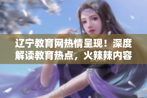遼寧教育網(wǎng)熱情呈現(xiàn)！深度解讀教育熱點(diǎn)，火辣辣內(nèi)容不容錯(cuò)過