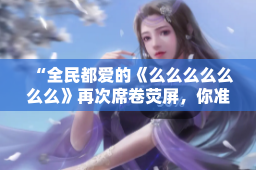 “全民都愛的《么么么么么么么》再次席卷熒屏，你準(zhǔn)備好了嗎？”