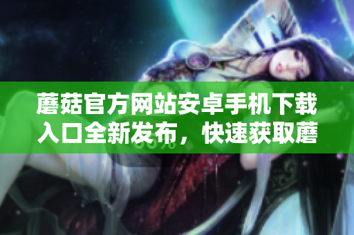 蘑菇官方網(wǎng)站安卓手機下載入口全新發(fā)布，快速獲取蘑菇APP最新版！