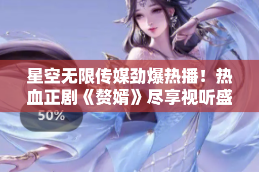 星空無限傳媒勁爆熱播！熱血正劇《贅婿》盡享視聽盛宴