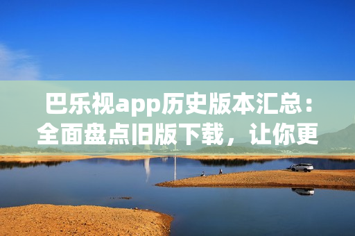 巴樂(lè)視app歷史版本匯總：全面盤(pán)點(diǎn)舊版下載，讓你更自由選擇最適合的版本