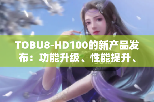 TOBU8-HD100的新產(chǎn)品發(fā)布：功能升級(jí)、性能提升、體驗(yàn)再進(jìn)一步