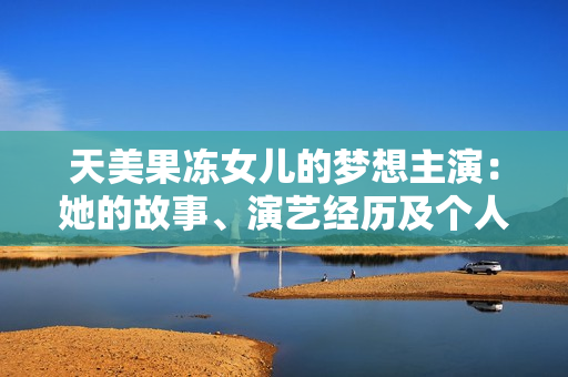 天美果凍女兒的夢想主演：她的故事、演藝經(jīng)歷及個人成就