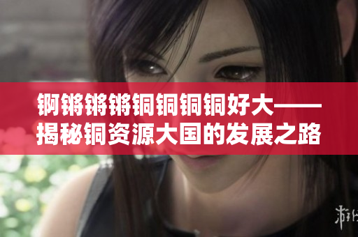 錒鏘鏘鏘銅銅銅銅好大——揭秘銅資源大國(guó)的發(fā)展之路