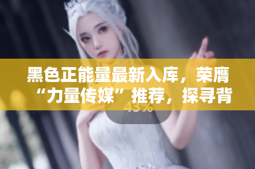 黑色正能量最新入庫，榮膺“力量傳媒”推薦，探尋背后的秘密，挖掘背后故事