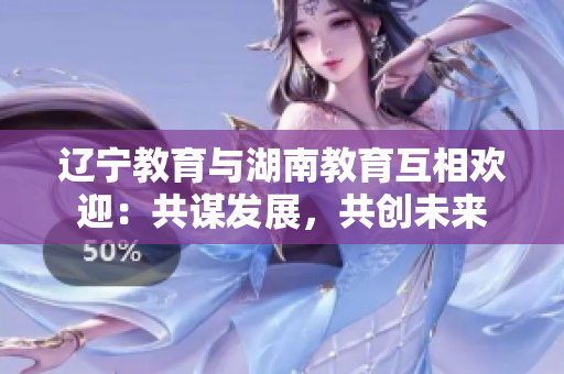 遼寧教育與湖南教育互相歡迎：共謀發(fā)展，共創(chuàng)未來