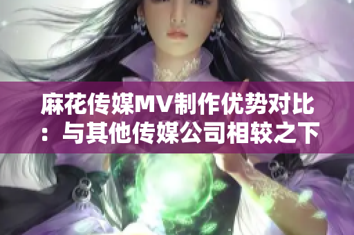 麻花傳媒MV制作優(yōu)勢(shì)對(duì)比：與其他傳媒公司相較之下，麻花傳媒的特色和優(yōu)勢(shì)何在？