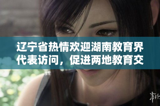 遼寧省熱情歡迎湖南教育界代表訪問，促進兩地教育交流合作