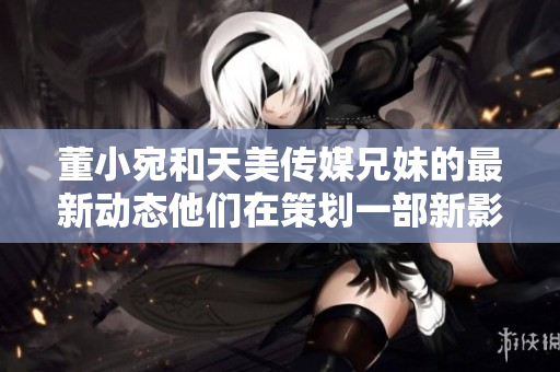 董小宛和天美傳媒兄妹的最新動態(tài)他們在策劃一部新影視作品嗎？