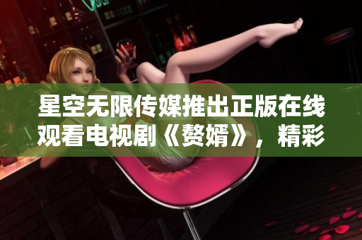 星空無限傳媒推出正版在線觀看電視劇《贅婿》，精彩劇集等你來追！