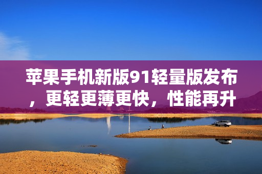 蘋果手機(jī)新版91輕量版發(fā)布，更輕更薄更快，性能再升級(jí)