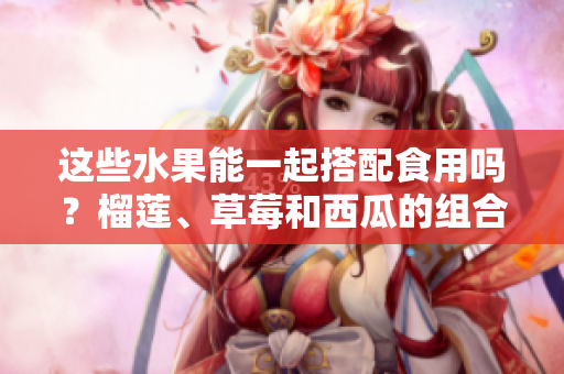 這些水果能一起搭配食用嗎？榴蓮、草莓和西瓜的組合是否安全健康？