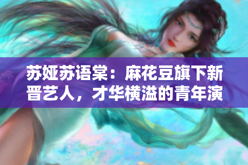 蘇婭蘇語(yǔ)棠：麻花豆旗下新晉藝人，才華橫溢的青年演員