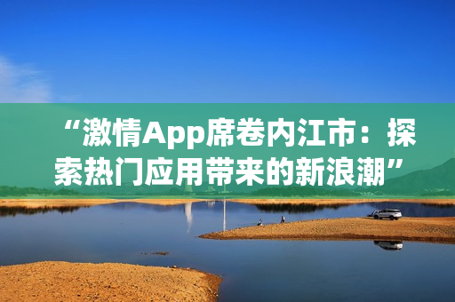 “激情App席卷內(nèi)江市：探索熱門應(yīng)用帶來的新浪潮”