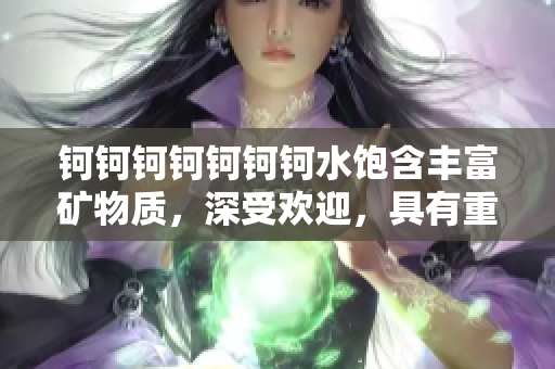 鈳鈳鈳鈳鈳鈳鈳水飽含豐富礦物質(zhì)，深受歡迎，具有重要價值