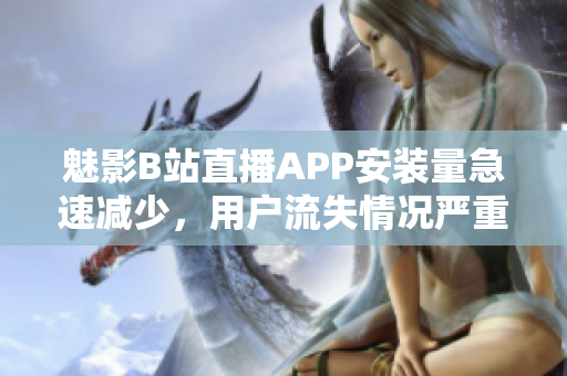 魅影B站直播APP安裝量急速減少，用戶流失情況嚴重反映