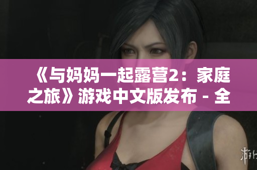 《與媽媽一起露營2：家庭之旅》游戲中文版發(fā)布 - 全新體驗，獨特冒險！