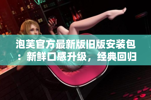泡芙官方最新版舊版安裝包：新鮮口感升級(jí)，經(jīng)典回歸