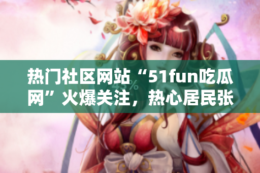 熱門社區(qū)網(wǎng)站“51fun吃瓜網(wǎng)”火爆關(guān)注，熱心居民張炳給力!